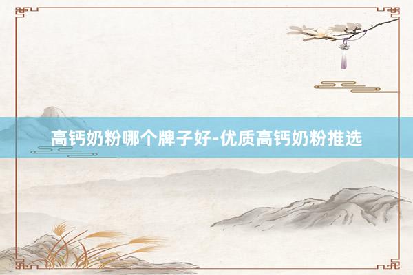 高钙奶粉哪个牌子好-优质高钙奶粉推选