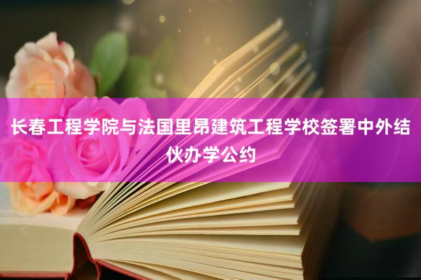 长春工程学院与法国里昂建筑工程学校签署中外结伙办学公约