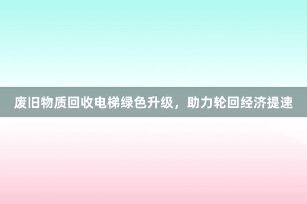 废旧物质回收电梯绿色升级，助力轮回经济提速