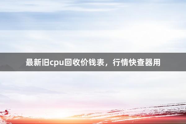 最新旧cpu回收价钱表，行情快查器用