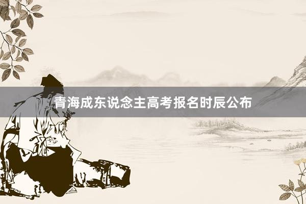 青海成东说念主高考报名时辰公布