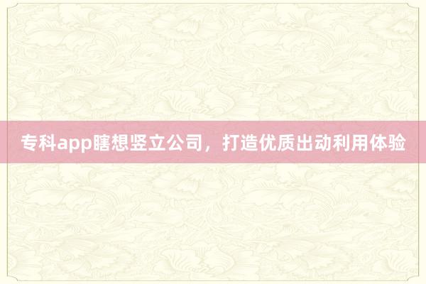 专科app瞎想竖立公司，打造优质出动利用体验