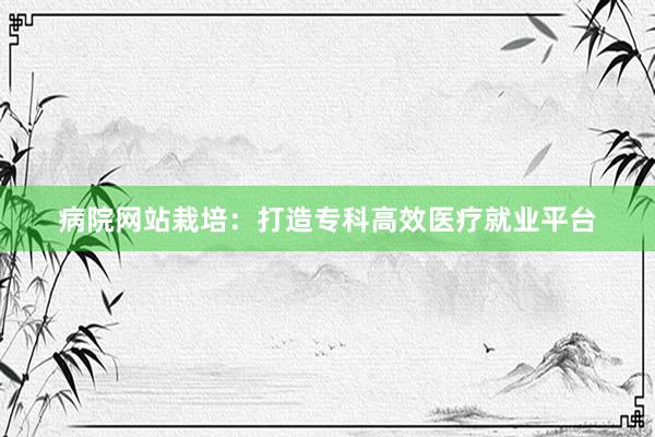 病院网站栽培：打造专科高效医疗就业平台