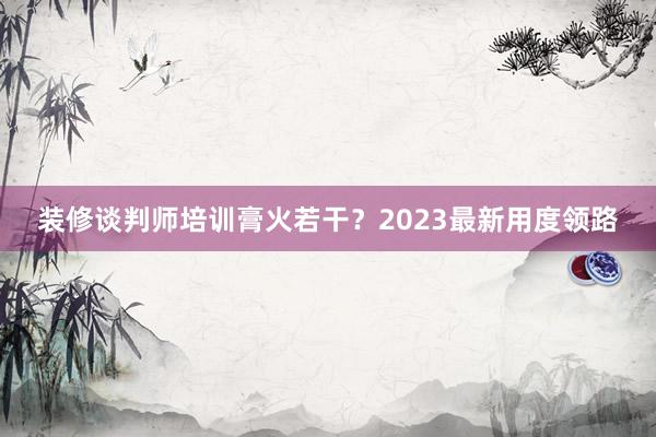 装修谈判师培训膏火若干？2023最新用度领路